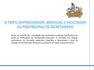 O perfil empreendedor, gerencial e facilitadorDo profissional de secretariadoDesde os anos 90 até a atualidade vem ocorrendo mudanças significativas no perfil do Profissional de Secretariado Executivo. O mercado tem exigido profissionais de formação acadêmica específica e direcionada à área de atuação em Secretariado Executivo, que devem ser aptos a atuarem como: 