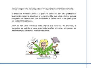 A exigência por uma postura participativa e gerencial aumenta diariamente. O executivo moderno precisa e quer ser auxiliado por uma profissional igualmente moderna, atualizada e comprometida, que saiba otimizar as suas competências, desenvolver suas habilidades e redirecionar o seu perfil para um crescimento conjunto.Além de ter uma influência mais efetiva nas decisões da empresa, é formadora de opinião e vem assumindo funções gerenciais prestando, ao mesmo tempo, assistência a vários executivos.