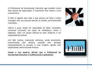 O Profissional de Secretariado Executivo age também como líder dentro da organização. É importante ficar atento a essa característica. O líder é alguém que sabe o que precisa ser feito e como conseguir que seu pessoal execute as tarefas, permanecendo motivados. Liderar é guiar, dirigir, ter capacidade de obter resultados, comandar persuadir, ser capaz de estabelecer metas e objetivos, fazer um grupo esforçar-se para atingi-los e ter capacidade de motivar. Um líder motiva, inspirando confiança, sendo persistente, comunicando com eficácia, ouvindo com atenção, compreendendo as pessoas e suas reações, agindo com objetividade, demonstrando firmeza. Frente a isso pode-se afirmar que o Profissional de Secretariado Executivo é multifuncional e polivalente.