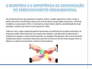 A secretária e a importância da comunicação no desenvolvimento organizacionalHá comportamentos que provocam em geral, atritos, reações agressivas. Como: cortar a palavra de quem esta falando, passar por cima de quem ocupa cargos superiores, a falta de modéstia e a presunção. Enfim, é necessário sempre deixar aberta a possibilidade de rever posições e aceitar que talvez o outro possa ter razão.  Cada vez mais, surge o papel de gestora de pessoas na profissão de secretária executiva. As empresas estão reestruturando sua maneira de trabalhar, considerando fundamentais o trabalho em equipe e o bom relacionamento. As relações interpessoais são uma ferramenta indispensável para a secretária executiva, pois ela se torna um elo de comunicação entre os líderes e os demais funcionários, clientes e fornecedores.