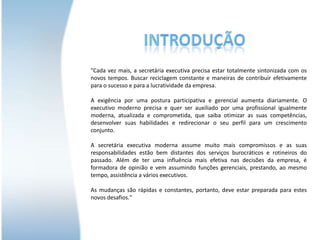 Introdução"Cada vez mais, a secretária executiva precisa estar totalmente sintonizada com os novos tempos. Buscar reciclagem constante e maneiras de contribuir efetivamente para o sucesso e para a lucratividade da empresa.A exigência por uma postura participativa e gerencial aumenta diariamente. O executivo moderno precisa e quer ser auxiliado por uma profissional igualmente moderna, atualizada e comprometida, que saiba otimizar as suas competências, desenvolver suas habilidades e redirecionar o seu perfil para um crescimento conjunto.A secretária executiva moderna assume muito mais compromissos e as suas responsabilidades estão bem distantes dos serviços burocráticos e rotineiros do passado. Além de ter uma influência mais efetiva nas decisões da empresa, é formadora de opinião e vem assumindo funções gerenciais, prestando, ao mesmo tempo, assistência a vários executivos.As mudanças são rápidas e constantes, portanto, deve estar preparada para estes novos desafios."