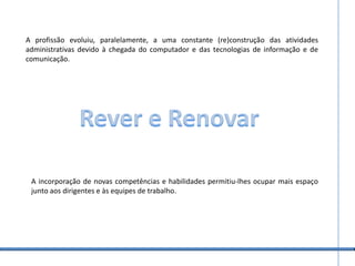 A profissão evoluiu, paralelamente, a uma constante (re)construção das atividades administrativas devido à chegada do computador e das tecnologias de informação e de comunicação. Rever e RenovarA incorporação de novas competências e habilidades permitiu-lhes ocupar mais espaço junto aos dirigentes e às equipes de trabalho.