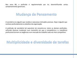 Nos anos 80, a profissão é regulamentada por lei, desmistificando certos comportamentos gerenciais.Mudança de PensamentoA secretária era alguém que recebia e executava instruções precisas. Hoje é alguém que conhece profundamente os detalhes da organização.A profissão de secretário (a) executivo (a) encontra-se, como as demais profissões, sofrendo diversas mudanças num momento em que a competência e a excelência profissional tornam-se exigências num mercado de trabalho cada vez mais competitivo.Multiplicidade e diversidade de tarefas