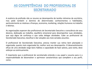 As competências  do profissional de secretariadoA essência da profissão não se resume ao desempenho de tarefas rotineiras de escritório, mas pede também o domínio de determinados conhecimentos e habilidades, particularmente as relativas a finanças, economia, marketing, relações humanas no trabalho e idiomas.As organizações esperam dos profissionais de Secretariado Executivo a consciência de seus deveres, dedicação ao trabalho, equilíbrio emocional para desempenhar suas atividades, que seja digna de confiança e que saiba delegar atividades. Cabe ao profissional de Secretariado Executivo, classificar e dar soluções aos mais variados assuntos. O profissional de Secretariado Executivo, precisa manter sua rotina bem planejada e organizada, quanto mais organizada for, melhor será seu desempenho. O desenvolvimento eficaz de uma atividade exige bons hábitos e capacidade de fazer planos, para tanto, deve esforçar-se continuamente.É importante que o profissional de secretariado entenda o seu papel e assuma para si a responsabilidade de desenvolver e aprimorar características que compõem o seu perfil, como: