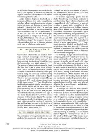 The new engl and jour nal of medicine
n engl j med 370;20 nejm.org may 15, 20141922
as well as the heterogeneous nature of the dis-
ease. All the segments of the ascending aorta are
larger in adults with a bicuspid valve than in those
with a tricuspid aortic valve.
Aortic dilatation begins in childhood and is
progressive. Children born with a bicuspid aortic
valve have a larger ascending aorta that increases
in size at a higher rate than that of matched con-
trols with a tricuspid aortic valve.2 The prevalence
of dilatation at the level of the tubular ascending
aorta increases with age and has been reported to
be 56%, 74%, 85%, 91%, and 88% at the respec-
tive age quintiles of younger than 30 years, 30 to
39 years, 40 to 49 years, 50 to 60 years, and older
than 60 years of age.11 The prevalence also varies
widely according to the site of dilatation (annulus,
aortic root, or tubular ascending aorta).7
PATTERNS OF BICUSPID AORTIC
DILATATION
Classification schemes that are based on histo-
logic features,16 morphologic valve-fusion pat-
terns, and hierarchical cluster analyses17 have
been proposed for describing bicuspid aortopa-
thy, but none have been widely adopted.1,4,7,8,17-20
The patterns of aortic involvement can be classi-
fied into three types to guide future manage-
ment. Type 1, the most common type, involves
dilatation of the tubular ascending aorta (par-
ticularly along its convexity), accompanied by
varying degrees of aortic-root dilatation (Fig. 1).
This type has been associated with an older age
at diagnosis (>50 years), valvular stenosis, and
the RL fusion pattern.4,8,21,22 Type 2 involves iso-
lated involvement of the tubular ascending aorta
(with relative sparing of the aortic root), fre-
quently extending into the transverse aortic arch
(Fig. 1), and has been associated with the pres-
ence of the RN fusion pattern.4,8,17,21,22 Type 3,
also called the root phenotype, involves isolated
dilatation of the aortic root (Fig. 1). This rare type
has been associated with a younger age at diag-
nosis (<40 years), male sex, and aortic regurgita-
tion and has been proposed to be the form of
bicuspid aortopathy that is most likely to be as-
sociated with a genetic cause.4,7,23
PATHOPHYSIOLOGICAL FEATURES
The development of bicuspid aortopathy has been
attributed to genetic and hemodynamic bases.
Although the relative contribution of genetics
and hemodynamics remains debated,1,2,4,7,24 both
factors are probably operative.
The evidence supporting a genetic basis in-
cludes the following observations: aortopathy is
prevalent in first-degree relatives of patients with
a bicuspid aortic valve25; differences in aortic di-
mensions in persons with a bicuspid aortic valve
persist even after adjustment for blood pressure,
peak aortic-jet velocity, and left ventricular ejection
time and are also observed in persons with appar-
ently normal-functioning bicuspid valves1,2,7; and
the prevalence of aortic dilatation among per-
sons with a bicuspid aortic valve is greater than
that predicted according to the severity of aortic
stenosis or aortic regurgitation.1,4,7,12,13,26 Auto-
somal dominant, X-linked, and familial modes
of inheritance have been reported.1,4,7 Abnormal
migration of neural-crest cells has been postulated
as a common pathway that results in a bicuspid
aortic valve and aortopathy.2,7
The histologic changes observed in bicuspid
aortopathy, previously called cystic medial ne-
crosis, are the end result of abnormal regulatory
pathways of vascular smooth-muscle cells within
the aortic media. Abnormal processing of the
extracellular matrix protein fibrillin 1 by vascu-
lar smooth-muscle cells initiates detachment of
vascular smooth-muscle cells from the extracel-
lular matrix, leading to the release of matrix
metalloproteinases (MMPs) together with their
tissue inhibitors. The resulting matrix disruption
and elastin and lamellar fragmentation lead to
increased apoptosis of vascular smooth-muscle
cells and disruption of the media layer, adversely
affecting the structural integrity and flexibility
of the aorta (Fig. 2).1,2,7,27,28
The concept that abnormal valve dynamics
lead to bicuspid aortopathy is supported by the
observation that even normally functioning bi-
cuspid aortic valves can have abnormal transval-
vular-flow patterns, resulting in regional increas-
es in wall shear stress that are predicted largely
by the morphologic features of the bicuspid valve.4-6
Magnetic resonance imaging (MRI) studies have
shown that an RL fusion pattern results in a flow
jet directed toward the right anterior aortic wall,
which is then propagated in a right-handed heli-
cal direction (Fig. 3, and Fig. S1 in the Supple-
mentary Appendix, available with the full text of
this article at NEJM.org).5,6 The increase in re-
gional wall shear stress might be the basis of the
The New England Journal of Medicine
Downloaded from nejm.org by Ralf Felix Trauzeddel on May 19, 2014. For personal use only. No other uses without permission.
Copyright © 2014 Massachusetts Medical Society. All rights reserved.
 