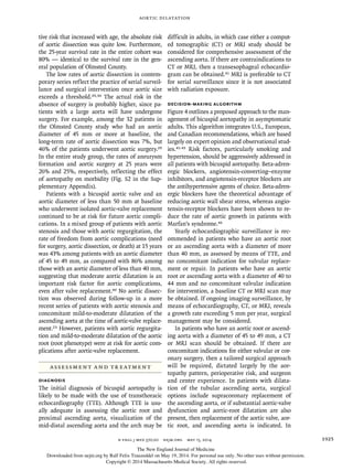 Aortic Dilatation
n engl j med 370;20 nejm.org may 15, 2014 1925
tive risk that increased with age, the absolute risk
of aortic dissection was quite low. Furthermore,
the 25-year survival rate in the entire cohort was
80% — identical to the survival rate in the gen-
eral population of Olmsted County.
The low rates of aortic dissection in contem-
porary series reflect the practice of serial surveil-
lance and surgical intervention once aortic size
exceeds a threshold.29,30 The actual risk in the
absence of surgery is probably higher, since pa-
tients with a large aorta will have undergone
surgery. For example, among the 32 patients in
the Olmsted County study who had an aortic
diameter of 45 mm or more at baseline, the
long-term rate of aortic dissection was 7%, but
46% of the patients underwent aortic surgery.29
In the entire study group, the rates of aneurysm
formation and aortic surgery at 25 years were
26% and 25%, respectively, reflecting the effect
of aortopathy on morbidity (Fig. S2 in the Sup-
plementary Appendix).
Patients with a bicuspid aortic valve and an
aortic diameter of less than 50 mm at baseline
who underwent isolated aortic-valve replacement
continued to be at risk for future aortic compli-
cations. In a mixed group of patients with aortic
stenosis and those with aortic regurgitation, the
rate of freedom from aortic complications (need
for surgery, aortic dissection, or death) at 15 years
was 43% among patients with an aortic diameter
of 45 to 49 mm, as compared with 86% among
those with an aortic diameter of less than 40 mm,
suggesting that moderate aortic dilatation is an
important risk factor for aortic complications,
even after valve replacement.40 No aortic dissec-
tion was observed during follow-up in a more
recent series of patients with aortic stenosis and
concomitant mild-to-moderate dilatation of the
ascending aorta at the time of aortic-valve replace-
ment.23 However, patients with aortic regurgita-
tion and mild-to-moderate dilatation of the aortic
root (root phenotype) were at risk for aortic com-
plications after aortic-valve replacement.
ASSESSMENT AND TREATMENT
DIAGNOSIS
The initial diagnosis of bicuspid aortopathy is
likely to be made with the use of transthoracic
echocardiography (TTE). Although TTE is usu-
ally adequate in assessing the aortic root and
proximal ascending aorta, visualization of the
mid-distal ascending aorta and the arch may be
difficult in adults, in which case either a comput-
ed tomographic (CT) or MRI study should be
considered for comprehensive assessment of the
ascending aorta. If there are contraindications to
CT or MRI, then a transesophageal echocardio-
gram can be obtained.41 MRI is preferable to CT
for serial surveillance since it is not associated
with radiation exposure.
DECISION-MAKING ALGORITHM
Figure 4 outlines a proposed approach to the man-
agement of bicuspid aortopathy in asymptomatic
adults. This algorithm integrates U.S., European,
and Canadian recommendations, which are based
largely on expert opinion and observational stud-
ies.41-45 Risk factors, particularly smoking and
hypertension, should be aggressively addressed in
all patients with bicuspid aortopathy. Beta-adren-
ergic blockers, angiotensin-converting–enzyme
inhibitors, and angiotensin-receptor blockers are
the antihypertensive agents of choice. Beta-adren-
ergic blockers have the theoretical advantage of
reducing aortic wall shear stress, whereas angio-
tensin-receptor blockers have been shown to re-
duce the rate of aortic growth in patients with
Marfan’s syndrome.46
Yearly echocardiographic surveillance is rec-
ommended in patients who have an aortic root
or an ascending aorta with a diameter of more
than 40 mm, as assessed by means of TTE, and
no concomitant indication for valvular replace-
ment or repair. In patients who have an aortic
root or ascending aorta with a diameter of 40 to
44 mm and no concomitant valvular indication
for intervention, a baseline CT or MRI scan may
be obtained. If ongoing imaging surveillance, by
means of echocardiography, CT, or MRI, reveals
a growth rate exceeding 5 mm per year, surgical
management may be considered.
In patients who have an aortic root or ascend-
ing aorta with a diameter of 45 to 49 mm, a CT
or MRI scan should be obtained. If there are
concomitant indications for either valvular or cor-
onary surgery, then a tailored surgical approach
will be required, dictated largely by the aor-
topathy pattern, perioperative risk, and surgeon
and center experience. In patients with dilata-
tion of the tubular ascending aorta, surgical
options include supracoronary replacement of
the ascending aorta, or if substantial aortic-valve
dysfunction and aortic-root dilatation are also
present, then replacement of the aortic valve, aor-
tic root, and ascending aorta is indicated. In
The New England Journal of Medicine
Downloaded from nejm.org by Ralf Felix Trauzeddel on May 19, 2014. For personal use only. No other uses without permission.
Copyright © 2014 Massachusetts Medical Society. All rights reserved.
 