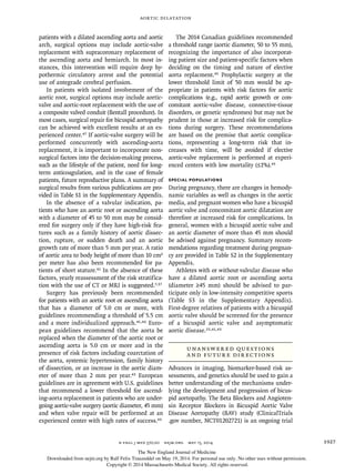 Aortic Dilatation
n engl j med 370;20 nejm.org may 15, 2014 1927
patients with a dilated ascending aorta and aortic
arch, surgical options may include aortic-valve
replacement with supracoronary replacement of
the ascending aorta and hemiarch. In most in-
stances, this intervention will require deep hy-
pothermic circulatory arrest and the potential
use of antegrade cerebral perfusion.
In patients with isolated involvement of the
aortic root, surgical options may include aortic-
valve and aortic-root replacement with the use of
a composite valved conduit (Bentall procedure). In
most cases, surgical repair for bicuspid aortopathy
can be achieved with excellent results at an ex-
perienced center.47 If aortic-valve surgery will be
performed concurrently with ascending-aorta
replacement, it is important to incorporate non-
surgical factors into the decision-making process,
such as the lifestyle of the patient, need for long-
term anticoagulation, and in the case of female
patients, future reproductive plans. A summary of
surgical results from various publications are pro-
vided in Table S1 in the Supplementary Appendix.
In the absence of a valvular indication, pa-
tients who have an aortic root or ascending aorta
with a diameter of 45 to 50 mm may be consid-
ered for surgery only if they have high-risk fea-
tures such as a family history of aortic dissec-
tion, rupture, or sudden death and an aortic
growth rate of more than 5 mm per year. A ratio
of aortic area to body height of more than 10 cm2
per meter has also been recommended for pa-
tients of short stature.41 In the absence of these
factors, yearly reassessment of the risk stratifica-
tion with the use of CT or MRI is suggested.7,37
Surgery has previously been recommended
for patients with an aortic root or ascending aorta
that has a diameter of 5.0 cm or more, with
guidelines recommending a threshold of 5.5 cm
and a more individualized approach.41,42 Euro-
pean guidelines recommend that the aorta be
replaced when the diameter of the aortic root or
ascending aorta is 5.0 cm or more and in the
presence of risk factors including coarctation of
the aorta, systemic hypertension, family history
of dissection, or an increase in the aortic diam-
eter of more than 2 mm per year.43 European
guidelines are in agreement with U.S. guidelines
that recommend a lower threshold for ascend-
ing-aorta replacement in patients who are under-
going aortic-valve surgery (aortic diameter, 45 mm)
and when valve repair will be performed at an
experienced center with high rates of success.43
The 2014 Canadian guidelines recommended
a threshold range (aortic diameter, 50 to 55 mm),
recognizing the importance of also incorporat-
ing patient size and patient-specific factors when
deciding on the timing and nature of elective
aorta replacment.45 Prophylactic surgery at the
lower threshold limit of 50 mm would be ap-
propriate in patients with risk factors for aortic
complications (e.g., rapid aortic growth or con-
comitant aortic-valve disease, connective-tissue
disorders, or genetic syndromes) but may not be
prudent in those at increased risk for complica-
tions during surgery. These recommendations
are based on the premise that aortic complica-
tions, representing a long-term risk that in-
creases with time, will be avoided if elective
aortic-valve replacement is performed at experi-
enced centers with low mortality (≤1%).45
SPECIAL POPULATIONS
During pregnancy, there are changes in hemody-
namic variables as well as changes in the aortic
media, and pregnant women who have a bicuspid
aortic valve and concomitant aortic dilatation are
therefore at increased risk for complications. In
general, women with a bicuspid aortic valve and
an aortic diameter of more than 45 mm should
be advised against pregnancy. Summary recom-
mendations regarding treatment during pregnan-
cy are provided in Table S2 in the Supplementary
Appendix.
Athletes with or without valvular disease who
have a dilated aortic root or ascending aorta
(diameter ≥45 mm) should be advised to par-
ticipate only in low-intensity competitive sports
(Table S3 in the Supplementary Appendix).
First-degree relatives of patients with a bicuspid
aortic valve should be screened for the presence
of a bicuspid aortic valve and asymptomatic
aortic disease.25,41,43
UNANSWERED QUESTIONS
AND FUTURE DIRECTIONS
Advances in imaging, biomarker-based risk as-
sessments, and genetics should be used to gain a
better understanding of the mechanisms under-
lying the development and progression of bicus-
pid aortopathy. The Beta Blockers and Angioten-
sin Receptor Blockers in Bicuspid Aortic Valve
Disease Aortopathy (BAV) study (ClinicalTrials
.gov number, NCT01202721) is an ongoing trial
The New England Journal of Medicine
Downloaded from nejm.org by Ralf Felix Trauzeddel on May 19, 2014. For personal use only. No other uses without permission.
Copyright © 2014 Massachusetts Medical Society. All rights reserved.
 