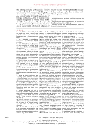 The new engl and jour nal of medicine
n engl j med 370;20 nejm.org may 15, 20141928
that is being conducted by the Canadian Network
and Centre for Trials Internationally. The purpose
of this study is to evaluate the efficacy of atenolol
and telmisartan in slowing the progression of
bicuspid aortopathy. A trial of medical versus
surgical management in patients with a moder-
ately dilated ascending aorta (45 to 50 mm) would
be highly informative. Future studies should fo-
cus on improving the selection of subgroups of
patients who are most likely to benefit from ear-
lier intervention, as well as those for whom watch-
ful waiting is appropriate.
No potential conflict of interest relevant to this article was
reported.
Disclosure forms provided by the authors are available with
the full text of this article at NEJM.org.
We thank Dr. Hwee Teoh for editorial assistance with an ear-
lier version of the manuscript.
REFERENCES
1. Fedak PW, Verma S, David TE, Leask
RL, Weisel RD, Butany J. Clinical and
pathophysiological implications of a bi-
cuspid aortic valve. Circulation 2002;106:
900-4.
2. Siu SC, Silversides CK. Bicuspid aortic
valve disease. J Am Coll Cardiol 2010;55:
2789-800.
3. Carro A, Teixido-Tura G, Evangelista
A. Aortic dilatation in bicuspid aortic
valve disease. Rev Esp Cardiol (Engl Ed)
2012;65:977-81.
4. Girdauskas E, Borger MA, Secknus
MA, Girdauskas G, Kuntze T. Is aortopa-
thy in bicuspid aortic valve disease a con-
genital defect or a result of abnormal he-
modynamics? A critical reappraisal of a
one-sided argument. Eur J Cardiothorac
Surg 2011;39:809-14.
5. Barker AJ, Markl M, Bürk J, et al. Bi-
cuspid aortic valve is associated with al-
tered wall shear stress in the ascending
aorta. Circ Cardiovasc Imaging 2012;5:
457-66.
6. Hope MD, Hope TA, Meadows AK, et
al. Bicuspid aortic valve: four-dimension-
al MR evaluation of ascending aortic sys-
tolic flow patterns. Radiology 2010;255:
53-61.
7. Tadros TM, Klein MD, Shapira OM.
Ascending aortic dilatation associated
with bicuspid aortic valve: pathophysiol-
ogy, molecular biology, and clinical im-
plications. Circulation 2009;119:880-90.
8. Schaefer BM, Lewin MB, Stout KK, et
al. The bicuspid aortic valve: an integrated
phenotypic classification of leaflet mor-
phology and aortic root shape. Heart
2008;94:1634-8.
9. Verma S, Yanagawa B, Kalra S, et al.
Knowledge, attitudes, and practice pat-
terns in surgical management of bicuspid
aortopathy: a survey of 100 cardiac sur-
geons. J Thorac Cardiovasc Surg 2013;
146:1033-40.
10. Anderson RH, Lal M, Ho SY. Anatomy
of the aortic root with particular empha-
sis on options for its surgical enlarge-
ment. J Heart Valve Dis 1996;5:Suppl 3:
S249-S257.
11. Della Corte A, Bancone C, Quarto C,
et al. Predictors of ascending aortic dila-
tation with bicuspid aortic valve: a wide
spectrum of disease expression. Eur J Car-
diothorac Surg 2007;31:397-404.
12. Hahn RT, Roman MJ, Mogtader AH,
Devereux RB. Association of aortic dila-
tion with regurgitant, stenotic and func-
tionally normal bicuspid aortic valves.
J Am Coll Cardiol 1992;19:283-8.
13. Nistri S, Sorbo MD, Marin M, Palisi
M, Scognamiglio R, Thiene G. Aortic root
dilatation in young men with normally
functioning bicuspid aortic valves. Heart
1999;82:19-22.
14. Novaro GM, Griffin BP. Congenital
bicuspid aortic valve and rate of ascend-
ing aortic dilatation. Am J Cardiol 2004;
93:525-6.
15. Thanassoulis G, Yip JW, Filion K, et
al. Retrospective study to identify predic-
tors of the presence and rapid progression
of aortic dilatation in patients with bicus-
pid aortic valves. Nat Clin Pract Cardio-
vasc Med 2008;5:821-8.
16. Leone O, Biagini E, Pacini D, et al.
The elusive link between aortic wall his-
tology and echocardiographic anatomy in
bicuspid aortic valve: implications for
prophylactic surgery. Eur J Cardiothorac
Surg 2012;41:322-7.
17. Fazel SS, Mallidi HR, Lee RS, et al.
The aortopathy of bicuspid aortic valve
disease has distinctive patterns and usu-
ally involves the transverse aortic arch.
J Thorac Cardiovasc Surg 2008;135:901-7.
18. Buchner S, Hülsmann M, Poschenrie-
der F, et al. Variable phenotypes of bicus-
pid aortic valve disease: classification by
cardiovascular magnetic resonance. Heart
2010;96:1233-40.
19. Jackson V, Petrini J, Caidahl K, et al.
Bicuspid aortic valve leaflet morphology
in relation to aortic root morphology:
a study of 300 patients undergoing open-
heart surgery. Eur J Cardiothorac Surg
2011;40(3):e118-e124. [Erratum, Eur J
Cardiothorac Surg 2012;41:471.]
20. Della Corte A, Bancone C. Multiple
aortopathy phenotypes with bicuspid aor-
tic valve: the importance of terminology
and definition criteria. Eur J Cardiothorac
Surg 2012;41:1404.
21. Russo CF, Cannata A, Lanfranconi M,
Vitali E, Garatti A, Bonacina E. Is aortic
wall degeneration related to bicuspid aor-
tic valve anatomy in patients with valvular
disease? J Thorac Cardiovasc Surg 2008;
136:937-42.
22. Schaefer BM, Lewin MB, Stout KK,
Byers PH, Otto CM. Usefulness of bicus-
pid aortic valve phenotype to predict elas-
tic properties of the ascending aorta. Am
J Cardiol 2007;99:686-90.
23. Girdauskas E, Disha K, Raisin HH,
Secknus MA, Borger MA, Kuntze T. Risk
of late aortic events after an isolated aor-
tic valve replacement for bicuspid aortic
valve stenosis with concomitant ascend-
ing aortic dilation. Eur J Cardiothorac
Surg 2012;42:832-7.
24. Fedak PW, David TE, Borger M, Verma
S, Butany J, Weisel RD. Bicuspid aortic
valve disease: recent insights in patho-
physiology and treatment. Expert Rev
Cardiovasc Ther 2005;3:295-308.
25. Biner S, Rafique AM, Ray I, Cuk O,
Siegel RJ, Tolstrup K. Aortopathy is preva-
lent in relatives of bicuspid aortic valve
patients. J Am Coll Cardiol 2009;53:2288-
95.
26. Borger MA, David TE. Management of
the valve and ascending aorta in adults
with bicuspid aortic valve disease. Semin
Thorac Cardiovasc Surg 2005;17:143-7.
27. Fedak PW, de Sa MP, Verma S, et al.
Vascular matrix remodeling in patients
with bicuspid aortic valve malformations:
implications for aortic dilatation. J Tho-
rac Cardiovasc Surg 2003;126:797-806.
28. Ikonomidis JS, Ruddy JM, Benton SM
Jr, et al. Aortic dilatation with bicuspid
aortic valves: cusp fusion correlates to
matrix metalloproteinases and inhibitors.
Ann Thorac Surg 2012;93:457-63.
29. Michelena HI, Khanna AD, Mahoney
D, et al. Incidence of aortic complications
in patients with bicuspid aortic valves.
JAMA 2011;306:1104-12.
30. Tzemos N, Therrien J, Yip J, et al. Out-
comes in adults with bicuspid aortic
valves. JAMA 2008;300:1317-25.
31. Michelena HI, Desjardins VA, Avieri-
nos JF, et al. Natural history of asymp-
tomatic patients with normally function-
ing or minimally dysfunctional bicuspid
aortic valve in the community. Circulation
2008;117:2776-84.
32. Beroukhim RS, Kruzick TL, Taylor
AL, Gao D, Yetman AT. Progression of
aortic dilation in children with a func-
tionally normal bicuspid aortic valve. Am
J Cardiol 2006;98:828-30.
33. Davies RR, Kaple RK, Mandapati D,
et al. Natural history of ascending aortic
The New England Journal of Medicine
Downloaded from nejm.org by Ralf Felix Trauzeddel on May 19, 2014. For personal use only. No other uses without permission.
Copyright © 2014 Massachusetts Medical Society. All rights reserved.
 
