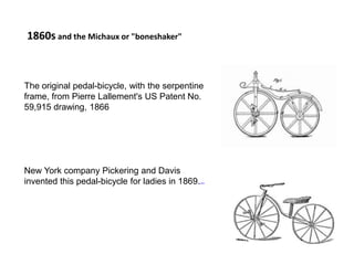 The original pedal-bicycle, with the serpentine
frame, from Pierre Lallement's US Patent No.
59,915 drawing, 1866
New York company Pickering and Davis
invented this pedal-bicycle for ladies in 1869.[13][14]
1860s and the Michaux or "boneshaker"
 