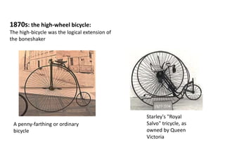 1870s: the high-wheel bicycle:
The high-bicycle was the logical extension of
the boneshaker
A penny-farthing or ordinary
bicycle
Starley's "Royal
Salvo" tricycle, as
owned by Queen
Victoria
 