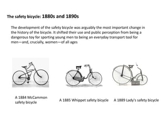 The safety bicycle: 1880s and 1890s
The development of the safety bicycle was arguably the most important change in
the history of the bicycle. It shifted their use and public perception from being a
dangerous toy for sporting young men to being an everyday transport tool for
men—and, crucially, women—of all ages
A 1884 McCammon
safety bicycle
A 1885 Whippet safety bicycle A 1889 Lady's safety bicycle
 