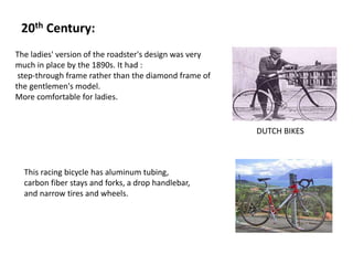 20th Century:
The ladies' version of the roadster's design was very
much in place by the 1890s. It had :
step-through frame rather than the diamond frame of
the gentlemen's model.
More comfortable for ladies.
DUTCH BIKES
This racing bicycle has aluminum tubing,
carbon fiber stays and forks, a drop handlebar,
and narrow tires and wheels.
 