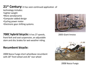 21st Century: it has seen continued application of
technology includes:
•Lighter weight
•More aerodynamic
•Computer added design
•Cycling power meter
•Electronic gear shifting systems
700C hybrid bicycle: It has 27 speeds,
front fork and seat suspension, an adjustable
stem and disc brakes for wet-weather riding.
2008 Nazca Fuego short wheelbase recumbent
with 20" front wheel and 26" rear wheel
Recumbent bicycle:
2008 Nazca Fuego
2005 Giant Innova
 