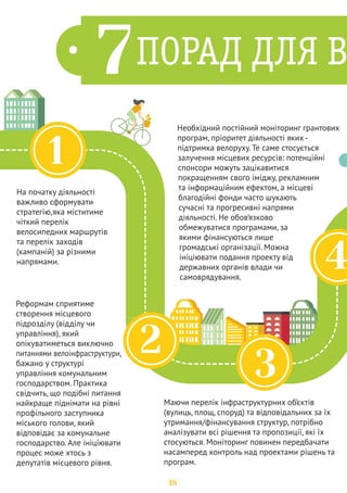 4 
5 
Усі публічні процеси, громадські обговорення, збори 
підписів бажано провести задовго до початку 
формування бюджету, оскільки терміни прийняття 
бюджету дуже стислі, а в арсеналі відмовок 
розробників місцевого бюджету зажди 
залишатиметься актуальним аргумент «не встигаємо». 
Важливо пам'ятати, що останнім, а іноді єдиним дієвим 
механізмом впливу на теперішню владу є громадський 
тиск та протест. Збирайте 50, 100, 200, 500 осіб, 
приводьте їх до залу засідань чи під стіни мерії, 
вимагайте рішень, блокуйте їхню роботу! 
7 Депутати не будуть 
голосувати за «кота у 
мішку». Вам потрібно 
налагодити діалог з 
представниками різних 
гілок влади. Потрібно 
просто йти і говорити – 
переконувати, 
знаходити аргументи, 
дискутувати. 
6 
Питання велосипедної 
інфраструктури 
можуть складати 
окремий пункт у 
бюджеті (окрему 
програму), а можуть 
бути частиною 
комплексної галузевої 
програми. Максимально 
ефективно – поєднати 
обидва варіанти. 
19 
 