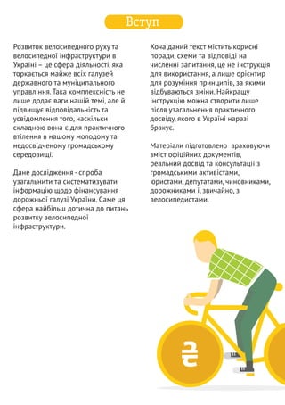  –   ­’‚ƒ	 
„ „ …†
	ƒ	 
місцевого самоврядування). 
Автодороги загального 
користування інколи пролягають по 
території населених пунктів, тому 
механізм фінансування державних 
доріг важливо розуміти і в контексті 
формування міського 
транспортного середовища. А якщо 
сприймати велоінфраструктуру як 
комплексне явище, не обмежене 
територією міст, питання взаємодії з 
державною сферою виходить на 
рівень сфери комунального 
господарства. 
		
  	 
‡
	‡ 
Усі дороги в Україні поділяють на 
чотири групи, дві перші з яких є 
основними для нашого 
дослідження: 
ˆ 	„ 
Найбільша частка фінансування 
заходів щодо створення чи 
утримання об’єктів велосипедної 
інфраструктури йде за напрямом 
фінансування доріг та комунального 
господарства. Поняття «дорога», 
«вулиця» включають в себе як 
дорожнє полотно, так і інші 
елементи благоустрою – тротуари, 
велодоріжки тощо. Жоден інший 
напрям роботи державних чи 
муніципальних органів влади не 
має такого великого впливу на 
створення умов для велосипедистів. 
Велоінфраструктура перебуває у 
системі управління дорогами. 
Кожен велоактивіст повинен 
розуміти цю систему і вміти діяти у 
її рамках. Лише тоді, коли 
велоінфраструктура стане частиною 
великого дорожнього комплексу, 
можна буде говорити про системні 
зрушення у розвитку велосипедного 
руху. 
Питання дорожнього господарства 
лежить у двох площинах: у системі 
державного управління та системі 
місцевого самоврядування. У 
контексті розвитку велосипедного 
руху як масового та щоденного 
засобу пересування найбільша 
зацікавленість стосується 
комунальних доріг (сфера впливу 
автомобільні дороги загального 
користування (державні), поділяються 
на міжнародні, національні, 
регіональні та територіальні 
перебувають у державній 
власності 
фінансування відбувається з 
державного бюджету 
1 
₴ 
2 
 