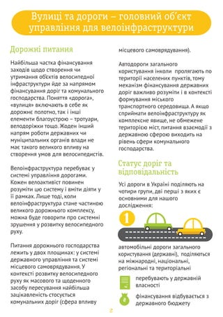 вулиці та дороги населених пунктів 
(комунальні), поділяються на 
обласні та районні 
перебувають у власності 
громад 
фінансування відбувається з 
бюджетів міст або селищ 
2 
3 
відомчі (технологічні) автомобільні 
дороги 
4 
автомобільні дороги на приватних 
територіях 
Статус доріг визначає Закон України 
«Про автомобільні дороги», а 
головні принципи фінансування 
викладено у Бюджетному кодексі 
України та Законі України «Про 
фінансування дорожнього 
господарства». 
‰ 
†… „‡
	 
Попри ключовий статус та значущість 
дорожніх питань, важливо пам’ятати, 
що є інші напрями життєдіяльності 
держави та органів самоврядування, 
які можна назвати «суміжними» 
(дружніми до велосипедистів). У 
рамках цих напрямів можна 
реалізовувати проекти, які дозволять 
забезпечити розвиток повноцінного 
велосипедного руху. Велосипедний 
рух стосується багатьох сфер 
суспільного життя, тому турботу про 
його розвиток не можна переоцінити. 
Успіх розвитку велосипедного руху 
можливий лише тоді, коли 
розуміння його потреб буде 
усвідомлювати як кожен громадянин, 
так і суспільство в цілому. 

 
В Україні вже сформовано кістяк 
міст, які розпочали свою 
велосипедну історію зі створення 
стратегій. Серед населених пунктів, 
мешканці яких визначилися чи 
працюють над визначенням 
велосипедних концепцій Київ, 
Львів, Луцьк, Ковель, Чернівці, 
Чернігів, Івано-Франківськ, Рівне, 
Одеса, Тернопіль, Донецьк. 
‹… 
Š 
‡ƒ 
… 
…‡ 
‹… 
‡ 
…
 
…‡ƒ 
₴ 
3 
.  1 .18 
 