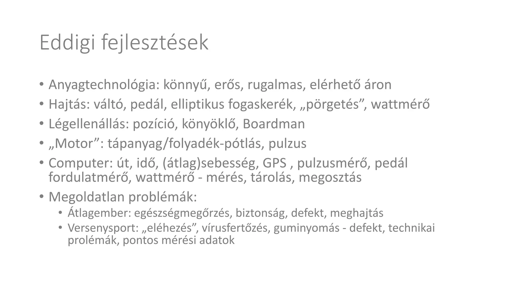 Eddigi fejlesztések
• Anyagtechnológia: könnyű, erős, rugalmas, elérhető áron
• Hajtás: váltó, pedál, elliptikus fogaskerék, „pörgetés”, wattmérő
• Légellenállás: pozíció, könyöklő, Boardman
• „Motor”: tápanyag/folyadék-pótlás, pulzus
• Computer: út, idő, (átlag)sebesség, GPS , pulzusmérő, pedál
fordulatmérő, wattmérő - mérés, tárolás, megosztás
• Megoldatlan problémák:
• Átlagember: egészségmegőrzés, biztonság, defekt, meghajtás
• Versenysport: „eléhezés”, vírusfertőzés, guminyomás - defekt, technikai
prolémák, pontos mérési adatok
 