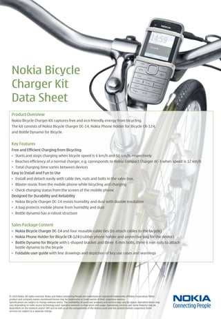 Nokia Bicycle
  Charger Kit
  Data Sheet
  Product Overview
  Nokia Bicycle Charger Kit captures free and eco-friendly energy from bicycling.
  The kit consists of Nokia Bicycle Charger DC-14, Nokia Phone Holder for Bicycle CR-124,
  and Bottle Dynamo for Bicycle.


  Key Features
  Free and Efficient Charging from Bicycling
  • Starts and stops charging when bicycle speed is 6 km/h and 50 km/h, respectively
  • Reaches efficiency of a normal charger, e.g. corresponds to Nokia Compact Charger AC-3 when speed is 12 km/h
  • Total charging time varies between devices
  Easy to Install and Fun to Use
  • Install and detach easily with cable ties, nuts and bolts in the sales box.
  • Blaster music from the mobile phone while bicycling and charging
  • Check charging status from the screen of the mobile phone
  Designed for Durability and Reliability
  • Nokia Bicycle Charger DC-14 resists humidity and dust with double insulation
  • A bag protects mobile phone from humidity and dust
  • Bottle dynamo has a robust structure


  Sales Package Content
  • Nokia Bicycle Charger DC-14 and four reusable cable ties (to attach cables to the bicycle)
  • Nokia Phone Holder for Bicycle CR-124 (rubber phone holder and protective bag for the device)
  • Bottle Dynamo for Bicycle with L-shaped bracket and three 6 mm bolts, three 6 mm nuts to attach
    bottle dynamo to the bicycle
  • Foldable user guide with line drawings and depiction of key use cases and warnings




© 2010 Nokia. All rights reserved. Nokia and Nokia Connecting People are trademarks or registered trademarks of Nokia Corporation. Other
product and company names mentioned herein may be trademarks or trade names of their respective owners.
Specifications are subject to change without notice. The availability of particular products and services may vary by region. Operation times may
vary depending on radio access technology used, operator network configuration and usage. Operations, services and some features may be
dependent on the network and/or SIM card as well as on the compatibility of the devices used and the content formats supported. Some
services are subject to a separate charge.
 