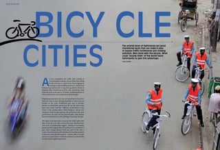 52 vivacity magazine • july 2011 www.vivacitymagazines.com 53july 2011 • vivacity magazinewww.vivacitymagazines.com
Arun Khanna
The arterial lanes of Kathmandu are good
transitional spots that can make it easy
to bypass traffic bottlenecks and choking
pollution. Best done with the bicycle. What
could ‘bicycle cities’ of the world teach
Kathmandu to gain this advantage.
eco echoes
A
s you contemplate the traffic jams looking at
crowdedpublicvehicles,youareeitherleftwaiting
for the next one or it gets to be a bar hanging, toe
crushing, armpit smelling experience. Sandwiched
between legs and arms for a long ride, goaded by elbows at
frequent stops. Pushed towards the exit, particularly when
what you want to do is get in. Or better, standing half bent in
a low roofed micro van, as if frozen in deep thought.
Negotiating road spaces by size and speed has its hierarchy.
And your turn to pass through depends on where you are
located on the scale. Pedestrians give way to bicycles,
bicycles to motorbikes and in turn the car, the micro vans,
buses and trucks. And the different combinations to the
colors of the number plates, which designate vehicles into
categories of the foreign agencies, the government, the semi
government, the taxis and the general public adds another
hierarchical dimension to the privelege of passing through.
The larger roads sure make it clear by the traffic lights what
they are meant to be. But a look at the inner inherited lanes
and streets of Kathmandu suggest - sharing of community
spaceswastheiroriginalobjectiveandthattooatapedestrian’s
pace. Their average distance from one point to the next, a
matter of an unhurried stroll with plenty of breather junctions
in between, most often the purpose - a sedate walk to a temple
porch, or a causal visit to a common courtyard, overlooked by
windows from neighboring houses.
 