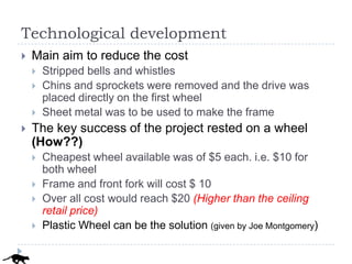 Technological development
   Main aim to reduce the cost
       Stripped bells and whistles
       Chins and sprockets were removed and the drive was
        placed directly on the first wheel
       Sheet metal was to be used to make the frame
   The key success of the project rested on a wheel
    (How??)
       Cheapest wheel available was of $5 each. i.e. $10 for
        both wheel
       Frame and front fork will cost $ 10
       Over all cost would reach $20 (Higher than the ceiling
        retail price)
       Plastic Wheel can be the solution (given by Joe Montgomery)
 