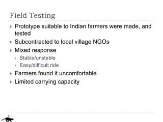 Field Testing
   Prototype suitable to Indian farmers were made, and
    tested
   Subcontracted to local village NGOs
   Mixed response
       Stable/unstable
       Easy/difficult ride
   Farmers found it uncomfortable
   Limited carrying capacity
 