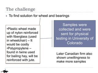 The challenge
   To find solution for wheel and bearings

                                       Samples were
•Plastic wheel made                 collected and were
up of nylon reinforced               sent for physical
with fiberglass (used
                                  testing in University of
in wheelchair) – It
would be costly                          Colorado
•Polypropylene –
found in twine used               Later Canadian firm also
for bailing hay, will be          shown unwillingness to
reinforced with jute.             make more samples
 