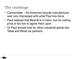 The challenge
   Cannondale - An American bicycle manufacturer
    was very impressed with what Paul has done
   Paul realized that Best fit is in Hero, but his ceiling
    price is too low to agree Hero upon
   Or Paul should look for other industrial giants like
    Tatas and Birlas as partners
 
