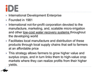    International Development Enterprise
   Founded in 1981
   International not-for-profit corporation devoted to the
    manufacture, marketing, and, scalable micro-irrigation
    and other low-cost water recovery systems throughout
    the developing world
   Facilitates local manufacture and distribution of these
    products through local supply chains that sell to farmers
    at an affordable price
   This strategy allows farmers to grow higher value and
    surplus crops, and in turn links them to high-value crop
    markets where they can realize profits from their higher
    yields.
 