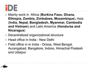    Mainly work in Africa (Burkina Faso, Ghana,
    Ethiopia, Zambia, Zimbabwe, Mozambique), Asia
    (India, Nepal, Bangladesh, Myanmar, Cambodia
    and Vietnam) and Latin America (Honduras and
    Nicaragua)
   Decentralized organizational structure
   Head office in India - New Delhi
   Field office in in India - Orissa, West Bengal,
    Aurangabad, Bangalore, Indore, Himachal Pradesh
    and Udaipur
 