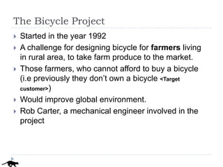 The Bicycle Project
   Started in the year 1992
   A challenge for designing bicycle for farmers living
    in rural area, to take farm produce to the market.
   Those farmers, who cannot afford to buy a bicycle
    (i.e previously they don’t own a bicycle <Target
    customer>)

   Would improve global environment.
   Rob Carter, a mechanical engineer involved in the
    project
 