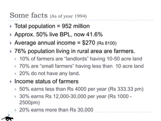 Some facts           (As of year 1994)

   Total population = 952 million
   Approx. 50% live BPL, now 41.6%
   Average annual income = $270 (Rs 8100)
   76% population living in rural area are farmers.
       10% of farmers are “landlords” having 10-50 acre land
       70% are “small farmers” having less than 10 acre land
       20% do not have any land.
   Income status of farmers
       50% earns less than Rs 4000 per year (Rs 333.33 pm)
       30% earns Rs 12,000-30,000 per year (Rs 1000 -
        2500pm)
       20% earns more than Rs 30,000
 
