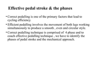 Effective pedal stroke & the phases
• Correct pedalling is one of the primary factors that lead to
cycling efficiency.
• Efficient pedalling involves the movement of both legs working
simultaneously to produce a smooth , even and circular style.
• Correct pedalling technique is comprised of 4 phase and to
coach effective pedalling technique , we have to identify the
phases of pedal stroke and the mechanical approach.
 