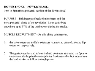 DOWNSTROKE – POWER PHASE:
1pm to 5pm (most powerful section of the down stroke)
PURPOSE – Driving phase/peak of movement and the
most powerful phase of the revolution. It can contribute
anywhere up to 97% of the total power during the stroke.
MUSCLE RECRUITMENT – As this phase commences,
1. the knee extensors and hip extensors contract to create knee and hip
extension respectively.
2. The gastrocnemius and soleus (calves) contracts at around the 5pm to
cause a subtle drop in the toes (plantar flexion) as the foot moves into
the backstroke, or follow through phase.
 