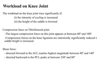 Workload on Knee Joint
The workload on the knee joint rises significantly if:
(i) the intensity of cycling is increased
(ii) the height of the saddle is lowered
Compression force on Tibiofemoral joint:
-The largest compression force on this joint appears at between 60º and 100º.
-Compression forces on the knee ligament are statistically significantly reduced if
saddle height is increased.
Shear force:
- directed forward to the ACL reaches highest magnitude between 80º and 140º
- directed backward to the PCL peaks at between 330º and 80º
 