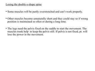 Losing the double-s-shape spine
• Some muscles will be partly overstretched and can’t work properly.
• Other muscles become unnaturally short and they could stay so if wrong
position is maintained so often or during a long time.
• The legs need the pelvis fixed on the saddle to start the movement. The
muscles trunk help to keep the pelvis still. If pelvis is not fixed, pt. will
lose the power in the movement.
 