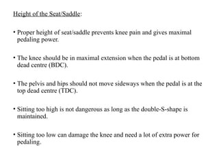 Height of the Seat/Saddle:
• Proper height of seat/saddle prevents knee pain and gives maximal
pedaling power.
• The knee should be in maximal extension when the pedal is at bottom
dead centre (BDC).
• The pelvis and hips should not move sideways when the pedal is at the
top dead centre (TDC).
• Sitting too high is not dangerous as long as the double-S-shape is
maintained.
• Sitting too low can damage the knee and need a lot of extra power for
pedaling.
 