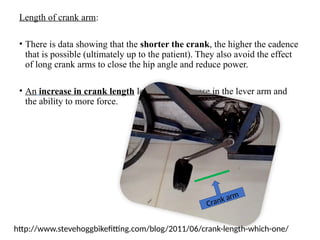 Length of crank arm:
• There is data showing that the shorter the crank, the higher the cadence
that is possible (ultimately up to the patient). They also avoid the effect
of long crank arms to close the hip angle and reduce power.
• An increase in crank length leads to an increase in the lever arm and
the ability to more force.
Crank arm
http://www.stevehoggbikefitting.com/blog/2011/06/crank-length-which-one/
 