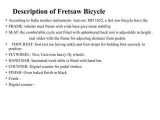 Description of Fretsaw Bicycle
• According to India medico instruments item no: IMI 1652, a fret saw bicycle have the
• FRAME: tubular steel frame with wide base give more stability.
• SEAT: the comfortable cycle seat fitted with upholstered back rest is adjustable in height .
seat slides with the frame for adjusting distance from pedals.
• FOOT REST: foot rest are having ankle and foot straps for holding foot securely in
position
• FLYWHEEL: Two, Cast-iron heavy fly wheels.
• HAND BAR: laminated work table is fitted with hand bar.
• COUNTER: Digital counter for pedal strokes.
• FINISH: Oven baked finish in black.
• Crank -
• Digital counter -
 