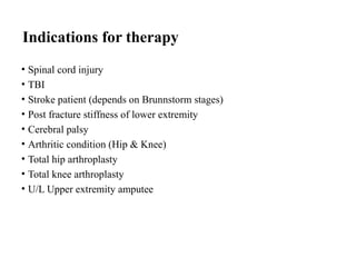 Indications for therapy
• Spinal cord injury
• TBI
• Stroke patient (depends on Brunnstorm stages)
• Post fracture stiffness of lower extremity
• Cerebral palsy
• Arthritic condition (Hip & Knee)
• Total hip arthroplasty
• Total knee arthroplasty
• U/L Upper extremity amputee
 