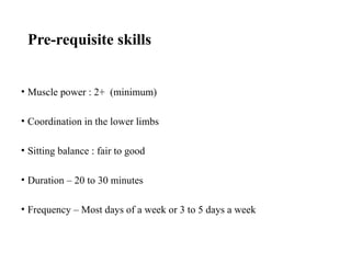 Pre-requisite skills
• Muscle power : 2+ (minimum)
• Coordination in the lower limbs
• Sitting balance : fair to good
• Duration – 20 to 30 minutes
• Frequency – Most days of a week or 3 to 5 days a week
 