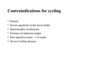 Contraindications for cycling
• Seizure
• Severe spasticity in the lower limbs
• Heterotrophic ossification
• Fracture of unknown origin
• Post operative cases : 1-4 weeks
• Severe Cardiac disease
 