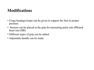 Modifications
• Crepe bandage/straps can be given to support the foot in proper
position.
• Sensors can be placed at the grip for measuring pulse rate (PR)and
heart rate (HR)
• Different types of grip can be added.
• Adjustable handle can be made
 