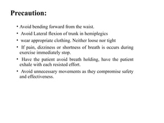 Precaution:
• Avoid bending forward from the waist.
• Avoid Lateral flexion of trunk in hemiplegics
• wear appropriate clothing. Neither loose nor tight
• If pain, dizziness or shortness of breath is occurs during
exercise immediately stop.
• Have the patient avoid breath holding, have the patient
exhale with each resisted effort.
• Avoid unnecessary movements as they compromise safety
and effectiveness.
 