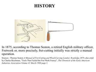 HISTORY
In 1875, according to Thomas Seaton, a retired English military officer,
Fretwork or, more precisely, fret-cutting initially was strictly a manual
operation.
Sources : Thomas Seaton A Manual of Fret-Cutting and Wood-Carving London: Routledge,1875; also cited
by Charles Reichman, "Tools That Fueled the Fret Work Frenzy", The Chronicle of the Early American
Industries Association Volume 41 March 1988 page 1.
 