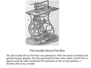 First treadle-driven Fret-Saw
The first treadle-driven Fret-Saw was patented in 1865 (invented in Austria) and
quickly became popular. The foot-powered Fret-Saw (also called a Scroll Saw or
Jigsaw) used the same mechanism for operation as the sewing machine, a
flywheel driven by a treadle.
 