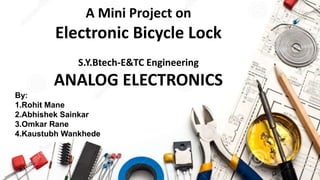 A Mini Project on
Electronic Bicycle Lock
S.Y.Btech-E&TC Engineering
ANALOG ELECTRONICS
By:
1.Rohit Mane
2.Abhishek Sainkar
3.Omkar Rane
4.Kaustubh Wankhede
 