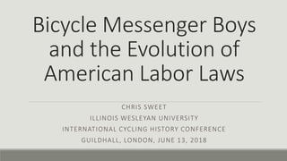 Bicycle Messenger Boys
and the Evolution of
American Labor Laws
CHRIS SWEET
ILLINOIS WESLEYAN UNIVERSITY
INTERNATIONAL CYCLING HISTORY CONFERENCE
GUILDHALL, LONDON, JUNE 13, 2018
 