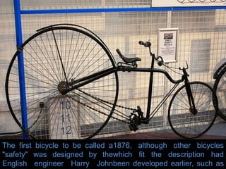 The first bicycle to be called a
"safety" was designed by the
English engineer Harry John
1876, although other bicycles
which fit the description had
been developed earlier, such as
 