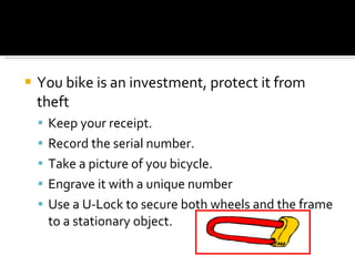 You bike is an investment, protect it from theft Keep your receipt. Record the serial number. Take a picture of you bicycle. Engrave it with a unique number Use a U-Lock to secure both wheels and the frame to a stationary object. 