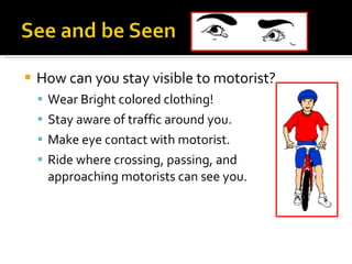 How can you stay visible to motorist? Wear Bright colored clothing! Stay aware of traffic around you. Make eye contact with motorist. Ride where crossing, passing, and approaching motorists can see you. 